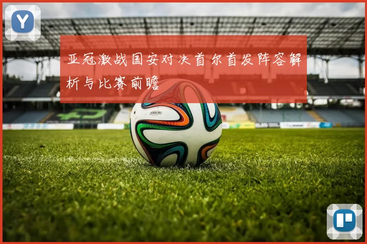 亚冠激战国安对决首尔首发阵容解析与比赛前瞻