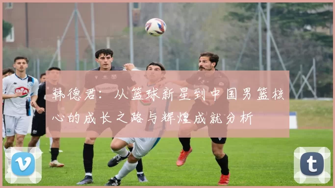 韩德君：从篮球新星到中国男篮核心的成长之路与辉煌成就分析