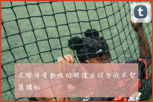 足球传奇教练的辉煌历程与战术智慧揭秘