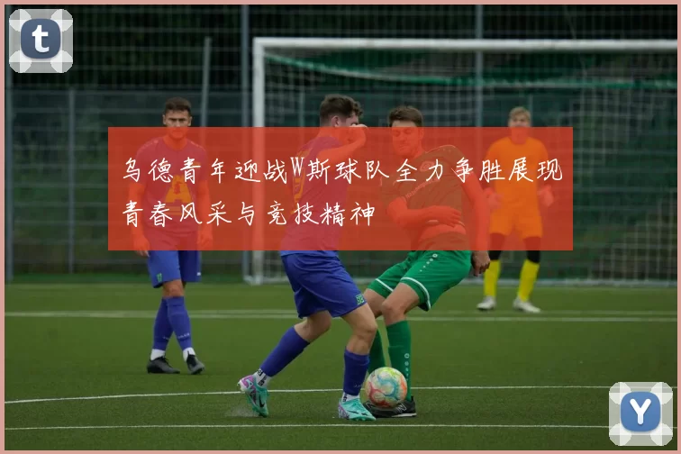 乌德青年迎战W斯球队全力争胜展现青春风采与竞技精神