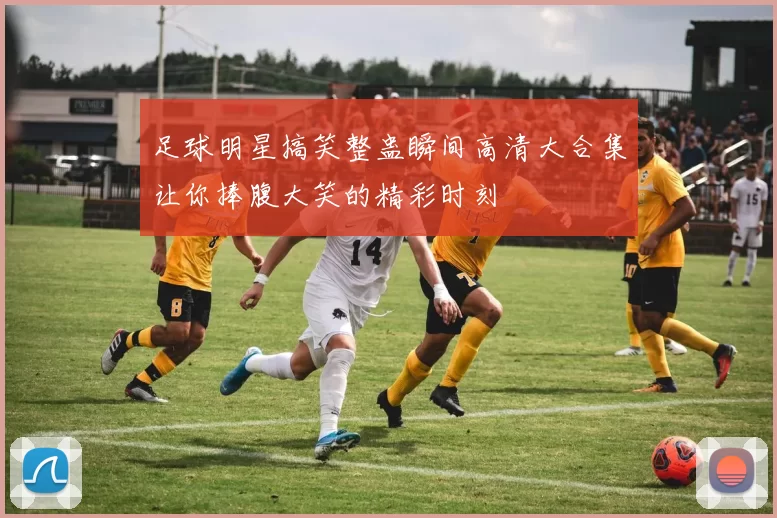 足球明星搞笑整蛊瞬间高清大合集让你捧腹大笑的精彩时刻