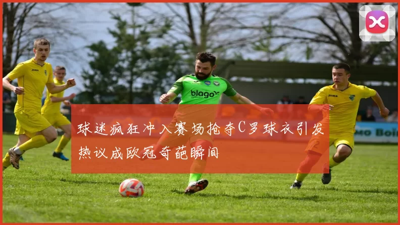 球迷疯狂冲入赛场抢夺C罗球衣引发热议成欧冠奇葩瞬间