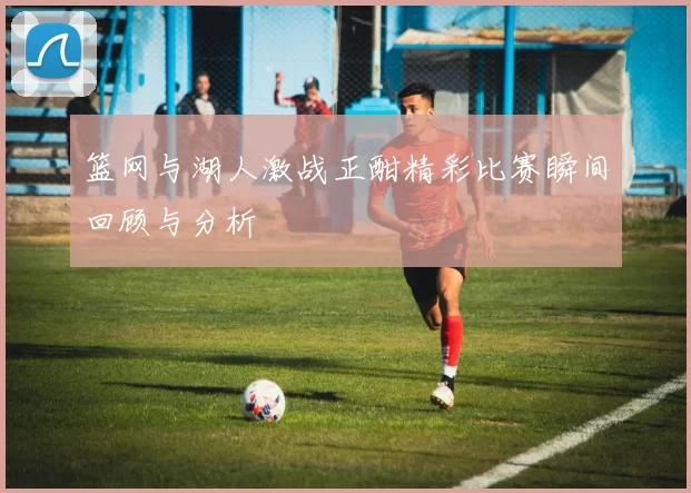 篮网与湖人激战正酣精彩比赛瞬间回顾与分析