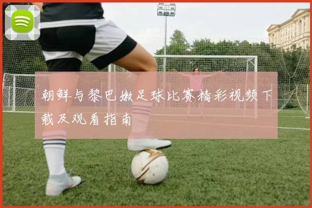 朝鲜与黎巴嫩足球比赛精彩视频下载及观看指南
